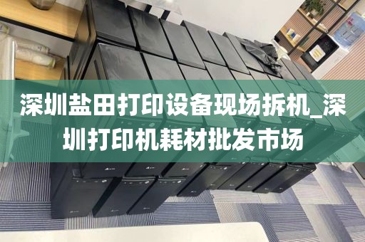 深圳盐田打印设备现场拆机_深圳打印机耗材批发市场