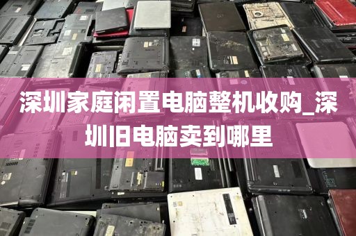 深圳家庭闲置电脑整机收购_深圳旧电脑卖到哪里