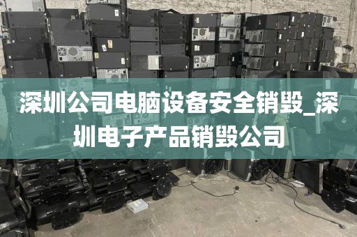 深圳公司电脑设备安全销毁_深圳电子产品销毁公司