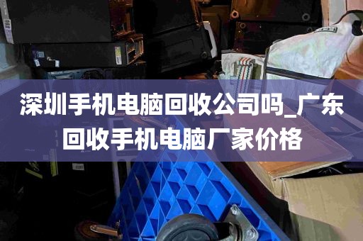 深圳手机电脑回收公司吗_广东回收手机电脑厂家价格
