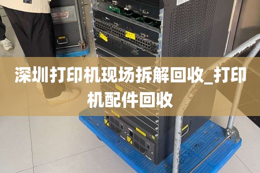 深圳打印机现场拆解回收_打印机配件回收