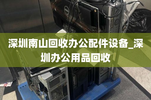 深圳南山回收办公配件设备_深圳办公用品回收