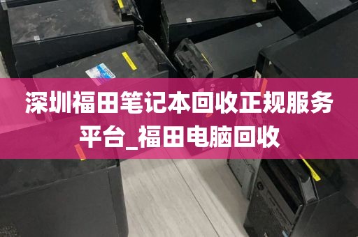 深圳福田笔记本回收正规服务平台_福田电脑回收
