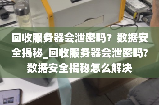 回收服务器会泄密吗？数据安全揭秘_回收服务器会泄密吗?数据安全揭秘怎么解决