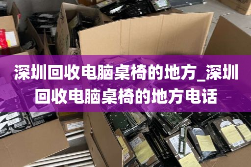 深圳回收电脑桌椅的地方_深圳回收电脑桌椅的地方电话