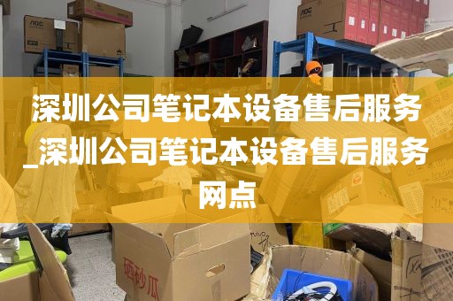 深圳公司笔记本设备售后服务_深圳公司笔记本设备售后服务网点