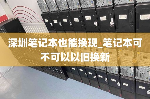深圳笔记本也能换现_笔记本可不可以以旧换新