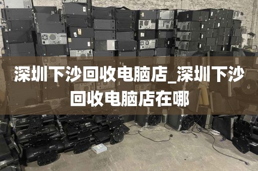 深圳下沙回收电脑店_深圳下沙回收电脑店在哪