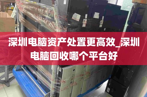 深圳电脑资产处置更高效_深圳电脑回收哪个平台好