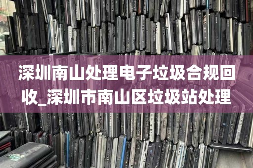 深圳南山处理电子垃圾合规回收_深圳市南山区垃圾站处理