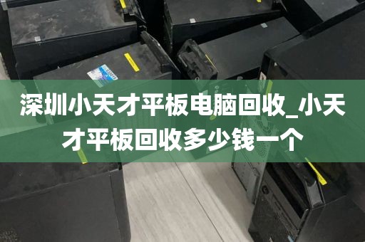 深圳小天才平板电脑回收_小天才平板回收多少钱一个