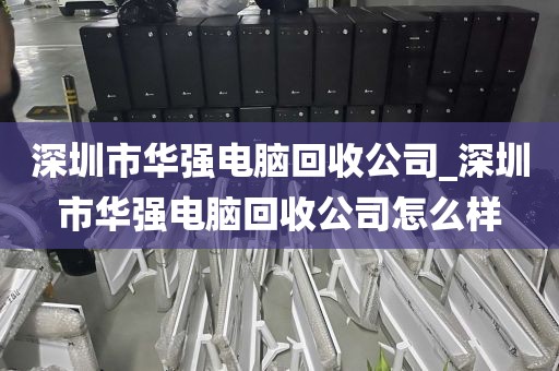 深圳市华强电脑回收公司_深圳市华强电脑回收公司怎么样