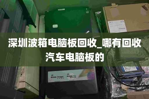 深圳波箱电脑板回收_哪有回收汽车电脑板的