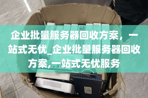 企业批量服务器回收方案，一站式无忧_企业批量服务器回收方案,一站式无忧服务