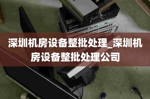 深圳机房设备整批处理_深圳机房设备整批处理公司
