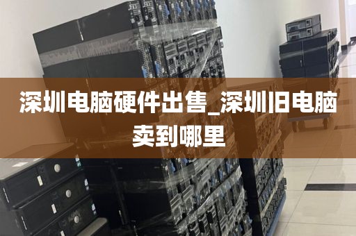 深圳电脑硬件出售_深圳旧电脑卖到哪里