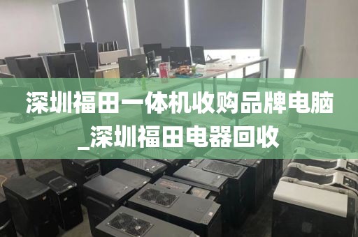 深圳福田一体机收购品牌电脑_深圳福田电器回收