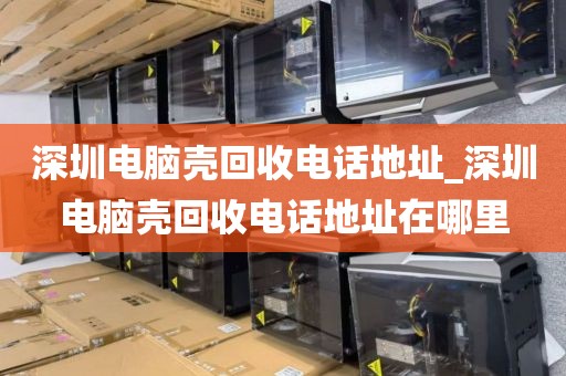 深圳电脑壳回收电话地址_深圳电脑壳回收电话地址在哪里