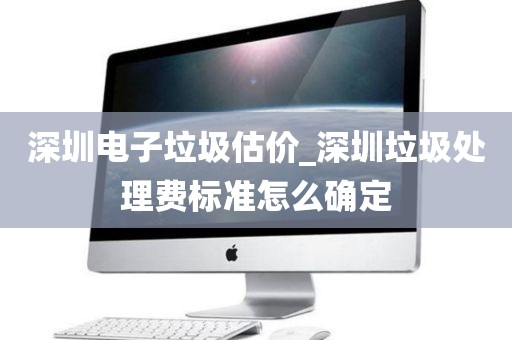 深圳电子垃圾估价_深圳垃圾处理费标准怎么确定