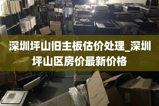 深圳坪山旧主板估价处理_深圳坪山区房价最新价格