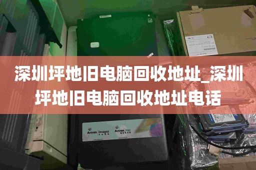 深圳坪地旧电脑回收地址_深圳坪地旧电脑回收地址电话