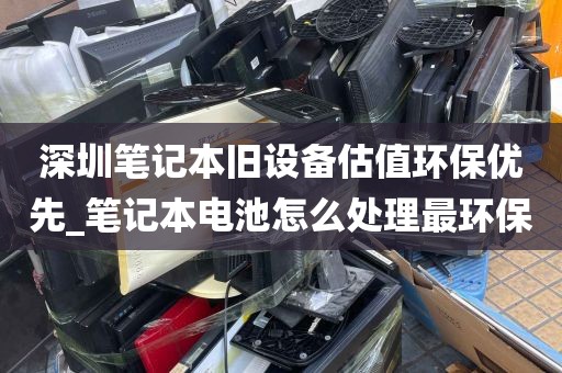 深圳笔记本旧设备估值环保优先_笔记本电池怎么处理最环保