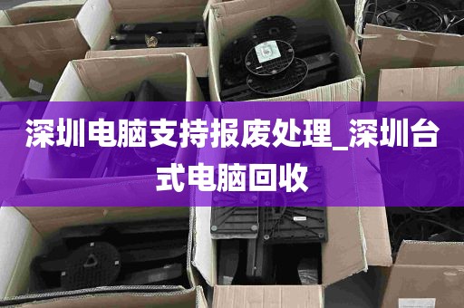 深圳电脑支持报废处理_深圳台式电脑回收