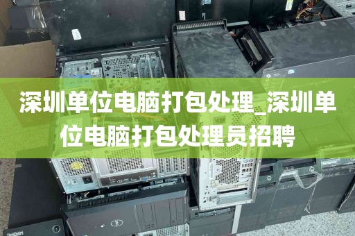 深圳单位电脑打包处理_深圳单位电脑打包处理员招聘