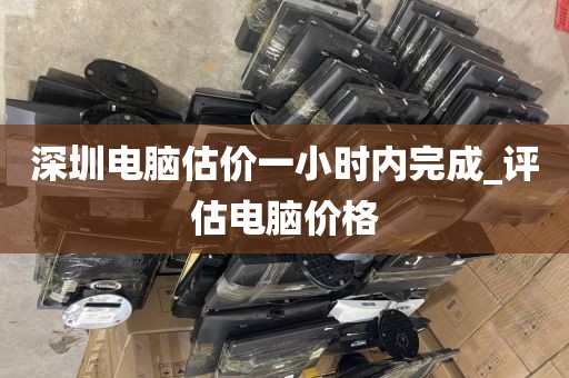 深圳电脑估价一小时内完成_评估电脑价格