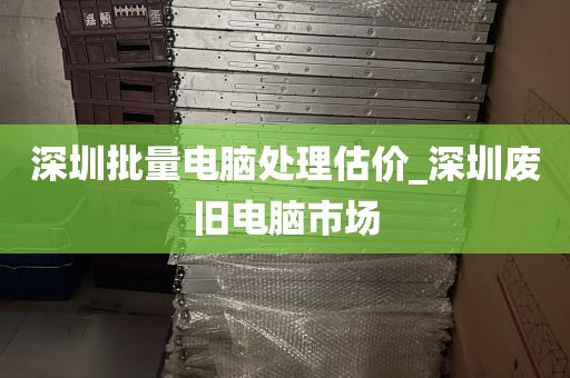 深圳批量电脑处理估价_深圳废旧电脑市场