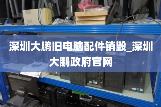 深圳大鹏旧电脑配件销毁_深圳大鹏政府官网