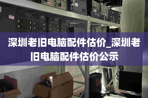 深圳老旧电脑配件估价_深圳老旧电脑配件估价公示