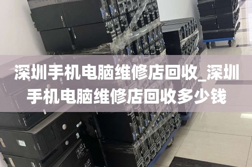 深圳手机电脑维修店回收_深圳手机电脑维修店回收多少钱