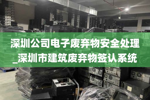 深圳公司电子废弃物安全处理_深圳市建筑废弃物签认系统