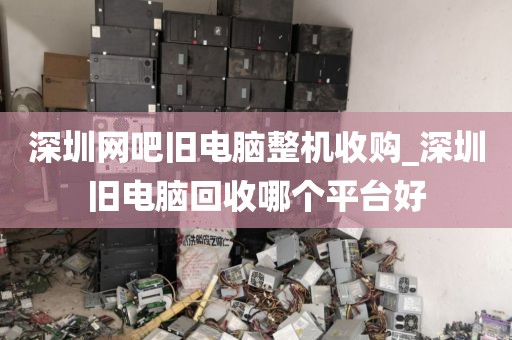 深圳网吧旧电脑整机收购_深圳旧电脑回收哪个平台好
