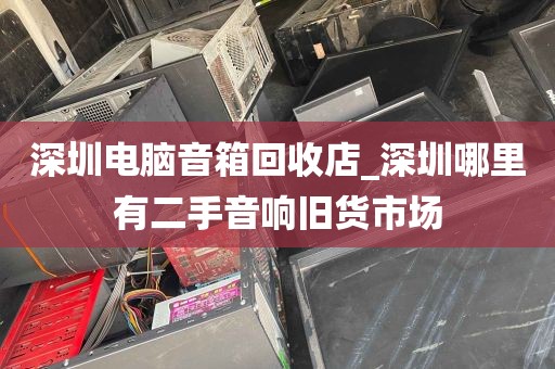 深圳电脑音箱回收店_深圳哪里有二手音响旧货市场