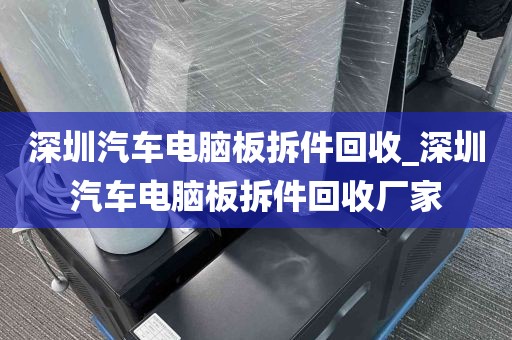 深圳汽车电脑板拆件回收_深圳汽车电脑板拆件回收厂家
