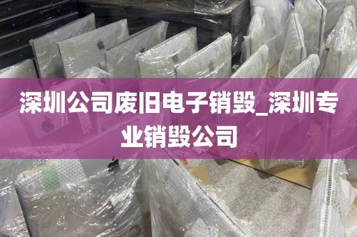 深圳公司废旧电子销毁_深圳专业销毁公司