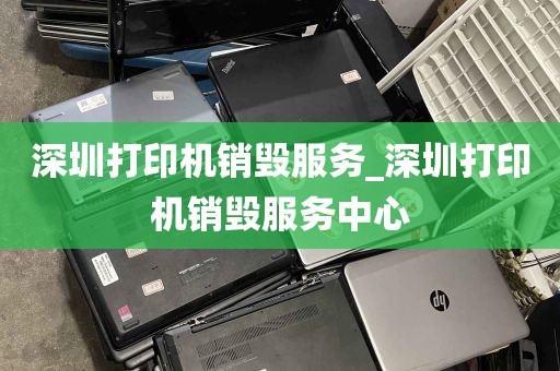 深圳打印机销毁服务_深圳打印机销毁服务中心