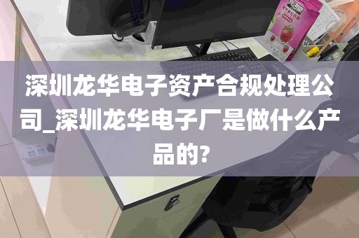 深圳龙华电子资产合规处理公司_深圳龙华电子厂是做什么产品的?