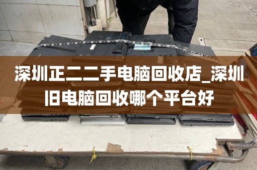 深圳正二二手电脑回收店_深圳旧电脑回收哪个平台好