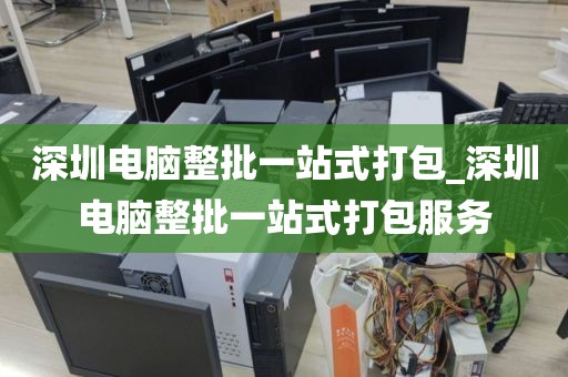 深圳电脑整批一站式打包_深圳电脑整批一站式打包服务
