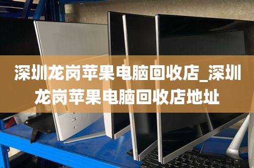 深圳龙岗苹果电脑回收店_深圳龙岗苹果电脑回收店地址