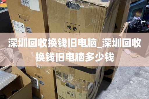 深圳回收换钱旧电脑_深圳回收换钱旧电脑多少钱