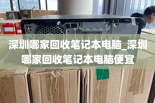 深圳哪家回收笔记本电脑_深圳哪家回收笔记本电脑便宜