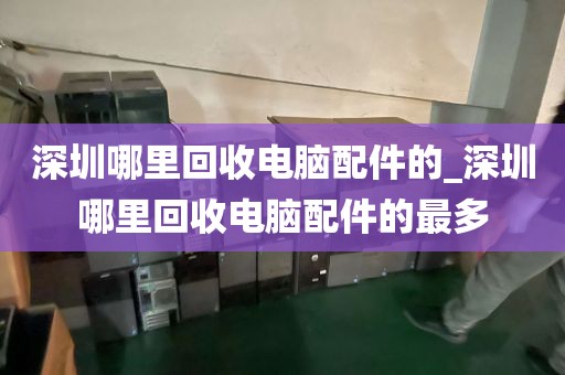 深圳哪里回收电脑配件的_深圳哪里回收电脑配件的最多