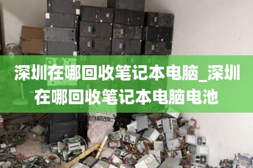 深圳在哪回收笔记本电脑_深圳在哪回收笔记本电脑电池