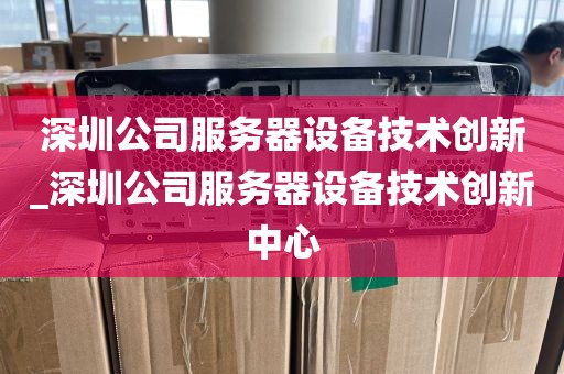 深圳公司服务器设备技术创新_深圳公司服务器设备技术创新中心