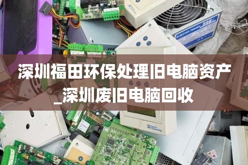 深圳福田环保处理旧电脑资产_深圳废旧电脑回收