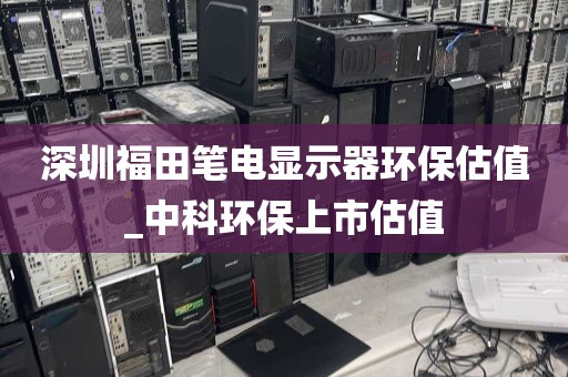深圳福田笔电显示器环保估值_中科环保上市估值